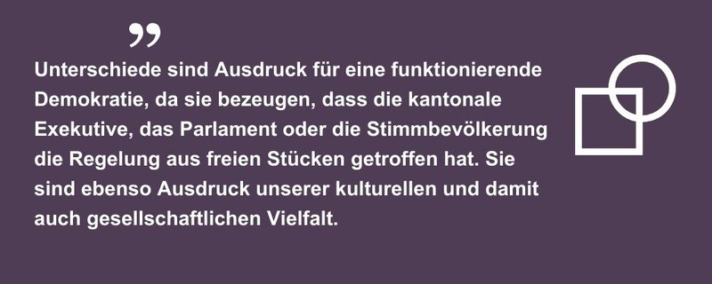 Unterschiede sind Ausdruck für eine funktionierende Demokratie, da sie bezeugen, dass die kantonale Exekutive, das Parlament oder die Stimmbevölkerung die Regelung aus freien Stücken getroffen hat. Sie sind ebenso Ausdruck unserer kulturellen und damit auch gesellschaftlichen Vielfalt.