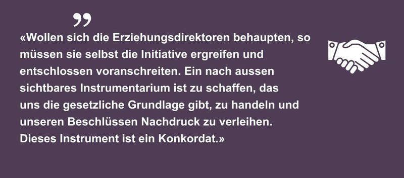 Zitat «Wollen sich die Erziehungsdirektoren behaupten, so müssen sie selbst die Initiative ergreifen und entschlossen voranschreiten. Ein nach aussen sichtbares Instrumentarium ist zu schaffen, das uns die gesetzliche Grundlage gibt, zu handeln und unseren Beschlüssen Nachdruck zu verleihen. Dieses Instrument ist ein Konkordat.»