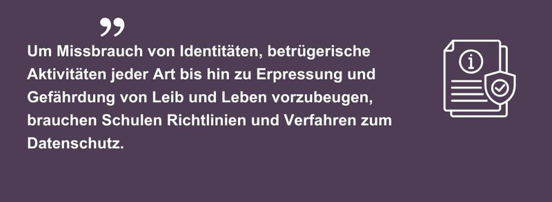 Um Missbrauch von Identitäten, betrügerische Aktivitäten jeder Art bis hin zu Erpressung und Gefährdung von Leib und Leben vorzubeugen, brauchen Schulen Richtlinien und Verfahren zum Datenschutz.